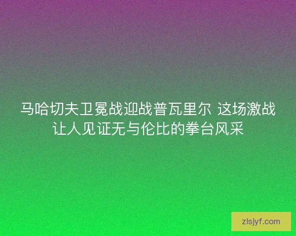 马哈切夫卫冕战迎战普瓦里尔 这场激战让人见证无与伦比的拳台风采