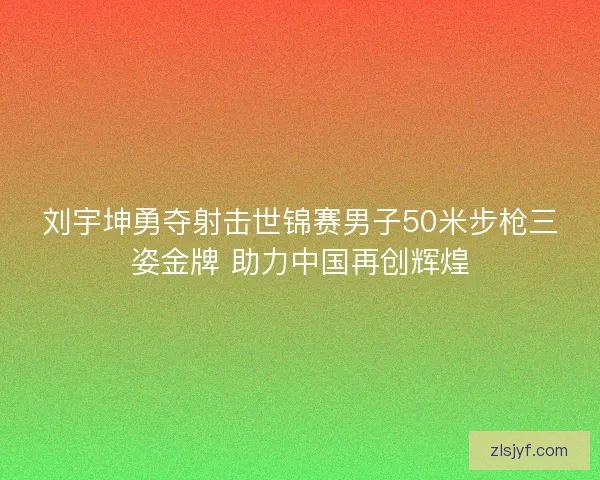 刘宇坤勇夺射击世锦赛男子50米步枪三姿金牌 助力中国再创辉煌