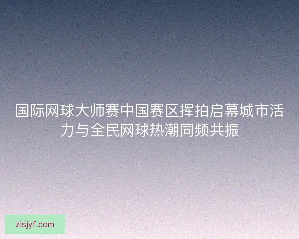 国际网球大师赛中国赛区挥拍启幕城市活力与全民网球热潮同频共振