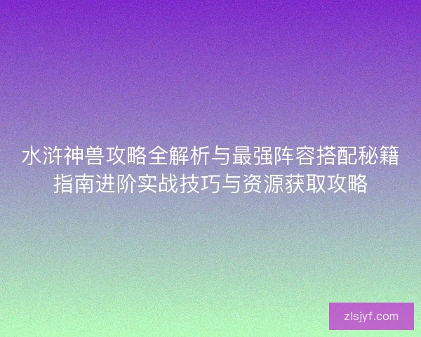 水浒神兽攻略全解析与最强阵容搭配秘籍指南进阶实战技巧与资源获取攻略