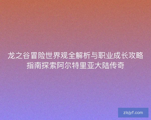 龙之谷冒险世界观全解析与职业成长攻略指南探索阿尔特里亚大陆传奇