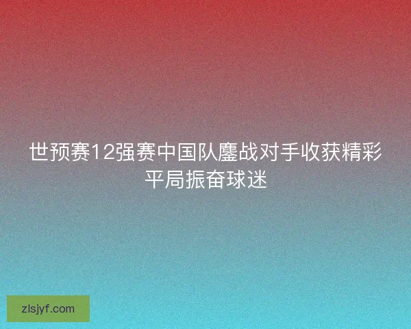 世预赛12强赛中国队鏖战对手收获精彩平局振奋球迷