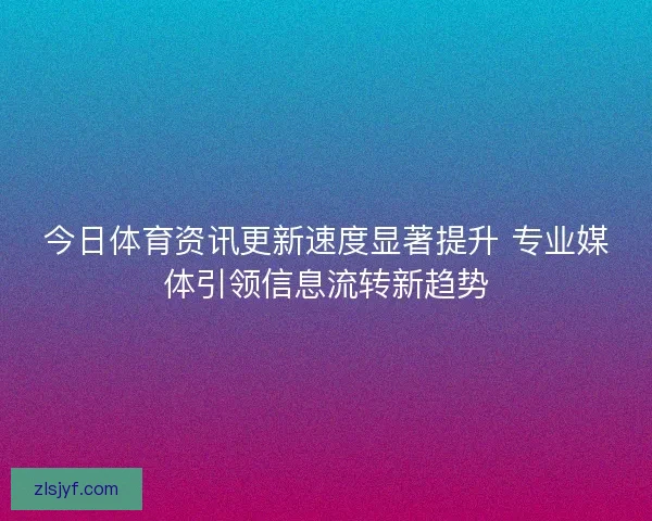 今日体育资讯更新速度显著提升 专业媒体引领信息流转新趋势