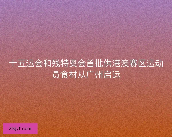 十五运会和残特奥会首批供港澳赛区运动员食材从广州启运