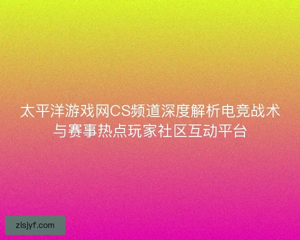 太平洋游戏网CS频道深度解析电竞战术与赛事热点玩家社区互动平台