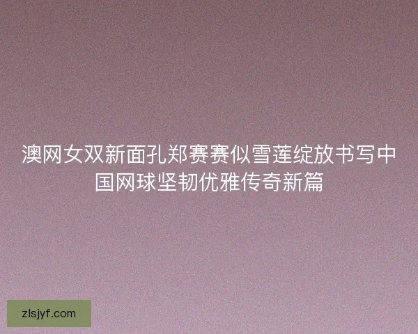 澳网女双新面孔郑赛赛似雪莲绽放书写中国网球坚韧优雅传奇新篇