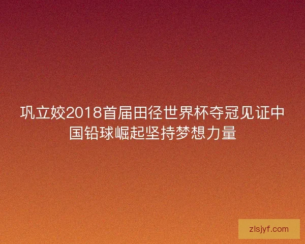 巩立姣2018首届田径世界杯夺冠见证中国铅球崛起坚持梦想力量