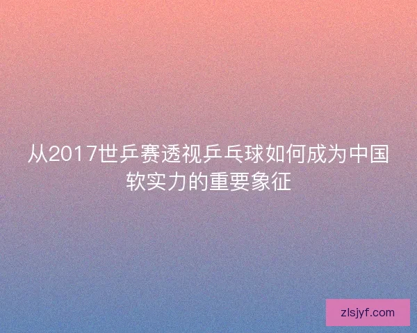 从2017世乒赛透视乒乓球如何成为中国软实力的重要象征